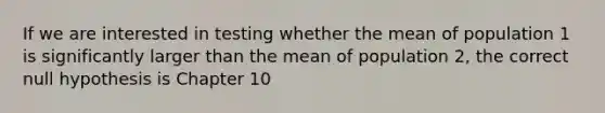 If we are interested in testing whether the mean of population 1 is significantly larger than the mean of population 2, the correct null hypothesis is Chapter 10