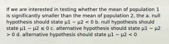 If we are interested in testing whether the mean of population 1 is significantly smaller than the mean of population 2, the a. null hypothesis should state μ1 − μ2 0 d. alternative hypothesis should state μ1 − μ2 < 0