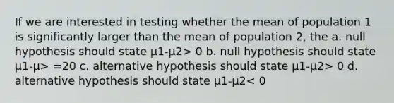 If we are interested in testing whether the mean of population 1 is significantly larger than the mean of population 2, the a. null hypothesis should state μ1-μ2> 0 b. null hypothesis should state μ1-μ> =20 c. alternative hypothesis should state μ1-μ2> 0 d. alternative hypothesis should state μ1-μ2< 0