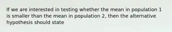 If we are interested in testing whether the mean in population 1 is smaller than the mean in population 2, then the alternative hypothesis should state