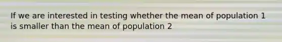 If we are interested in testing whether the mean of population 1 is smaller than the mean of population 2