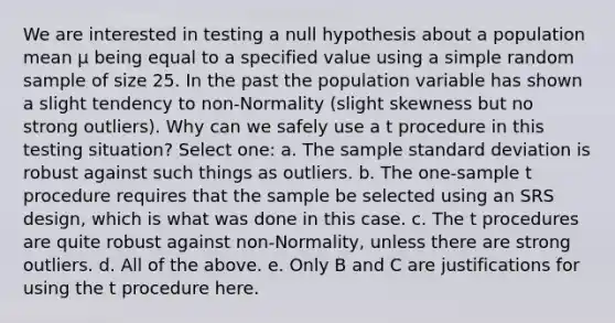 We are interested in testing a null hypothesis about a population mean μ being equal to a specified value using a simple random sample of size 25. In the past the population variable has shown a slight tendency to non-Normality (slight skewness but no strong outliers). Why can we safely use a t procedure in this testing situation? Select one: a. The sample standard deviation is robust against such things as outliers. b. The one-sample t procedure requires that the sample be selected using an SRS design, which is what was done in this case. c. The t procedures are quite robust against non-Normality, unless there are strong outliers. d. All of the above. e. Only B and C are justifications for using the t procedure here.