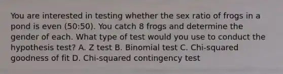 You are interested in testing whether the sex ratio of frogs in a pond is even (50:50). You catch 8 frogs and determine the gender of each. What type of test would you use to conduct the hypothesis test? A. Z test B. Binomial test C. Chi-squared goodness of fit D. Chi-squared contingency test