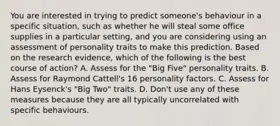 You are interested in trying to predict someone's behaviour in a specific situation, such as whether he will steal some office supplies in a particular setting, and you are considering using an assessment of personality traits to make this prediction. Based on the research evidence, which of the following is the best course of action? A. Assess for the "Big Five" personality traits. B. Assess for Raymond Cattell's 16 personality factors. C. Assess for Hans Eysenck's "Big Two" traits. D. Don't use any of these measures because they are all typically uncorrelated with specific behaviours.