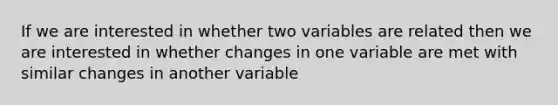 If we are interested in whether two variables are related then we are interested in whether changes in one variable are met with similar changes in another variable