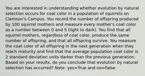 You are interested in understanding whether evolution by natural selection occurs for coat color in a population of squirrels on Clemson's Campus. You record the number of offspring produced by 100 squirrel mothers and measure every mother's coat color as a number between 0 and 5 (light to dark). You find that all squirrel mothers, regardless of coat color, produce the same number of offspring, and that all offspring survive. You measure the coat color of all offspring in the next generation when they reach maturity and find that the average population coat color is 2 standard deviation units darker than the previous generation. Based on your results, do you conclude that evolution by natural selection has occurred? Note: yes=True and no=False