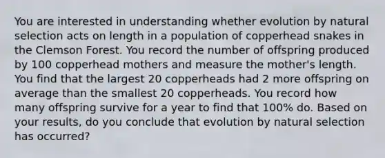 You are interested in understanding whether evolution by natural selection acts on length in a population of copperhead snakes in the Clemson Forest. You record the number of offspring produced by 100 copperhead mothers and measure the mother's length. You find that the largest 20 copperheads had 2 more offspring on average than the smallest 20 copperheads. You record how many offspring survive for a year to find that 100% do. Based on your results, do you conclude that evolution by natural selection has occurred?