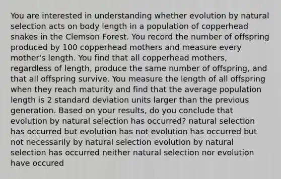 You are interested in understanding whether evolution by natural selection acts on body length in a population of copperhead snakes in the Clemson Forest. You record the number of offspring produced by 100 copperhead mothers and measure every mother's length. You find that all copperhead mothers, regardless of length, produce the same number of offspring, and that all offspring survive. You measure the length of all offspring when they reach maturity and find that the average population length is 2 standard deviation units larger than the previous generation. Based on your results, do you conclude that evolution by natural selection has occurred? natural selection has occurred but evolution has not evolution has occurred but not necessarily by natural selection evolution by natural selection has occurred neither natural selection nor evolution have occured