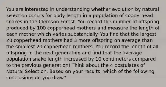 You are interested in understanding whether evolution by natural selection occurs for body length in a population of copperhead snakes in the Clemson Forest. You record the number of offspring produced by 100 copperhead mothers and measure the length of each mother which varies substantially. You find that the largest 20 copperhead mothers had 3 more offspring on average than the smallest 20 copperhead mothers. You record the length of all offspring in the next generation and find that the average population snake length increased by 10 centimeters compared to the previous generation! Think about the 4 postulates of Natural Selection. Based on your results, which of the following conclusions do you draw?