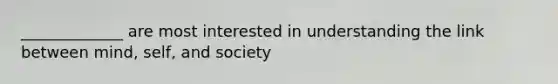 _____________ are most interested in understanding the link between mind, self, and society