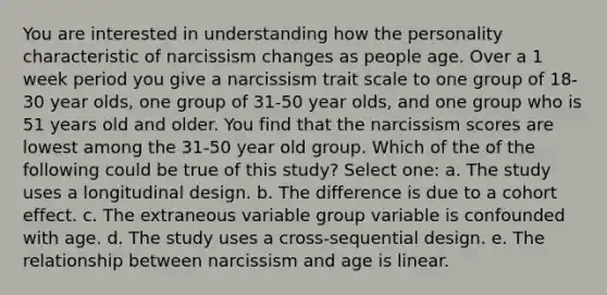 You are interested in understanding how the personality characteristic of narcissism changes as people age. Over a 1 week period you give a narcissism trait scale to one group of 18-30 year olds, one group of 31-50 year olds, and one group who is 51 years old and older. You find that the narcissism scores are lowest among the 31-50 year old group. Which of the of the following could be true of this study? Select one: a. The study uses a longitudinal design. b. The difference is due to a cohort effect. c. The extraneous variable group variable is confounded with age. d. The study uses a cross-sequential design. e. The relationship between narcissism and age is linear.