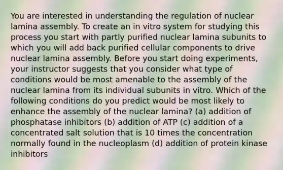 You are interested in understanding the regulation of nuclear lamina assembly. To create an in vitro system for studying this process you start with partly purified nuclear lamina subunits to which you will add back purified cellular components to drive nuclear lamina assembly. Before you start doing experiments, your instructor suggests that you consider what type of conditions would be most amenable to the assembly of the nuclear lamina from its individual subunits in vitro. Which of the following conditions do you predict would be most likely to enhance the assembly of the nuclear lamina? (a) addition of phosphatase inhibitors (b) addition of ATP (c) addition of a concentrated salt solution that is 10 times the concentration normally found in the nucleoplasm (d) addition of protein kinase inhibitors