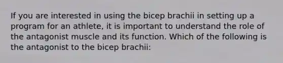 If you are interested in using the bicep brachii in setting up a program for an athlete, it is important to understand the role of the antagonist muscle and its function. Which of the following is the antagonist to the bicep brachii: