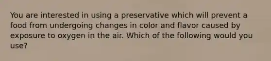 You are interested in using a preservative which will prevent a food from undergoing changes in color and flavor caused by exposure to oxygen in the air. Which of the following would you use?