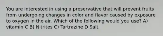 You are interested in using a preservative that will prevent fruits from undergoing changes in color and flavor caused by exposure to oxygen in the air. Which of the following would you use? A) vitamin C B) Nitrites C) Tartrazine D Salt