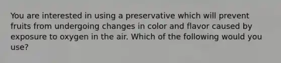 You are interested in using a preservative which will prevent fruits from undergoing changes in color and flavor caused by exposure to oxygen in the air. Which of the following would you use?