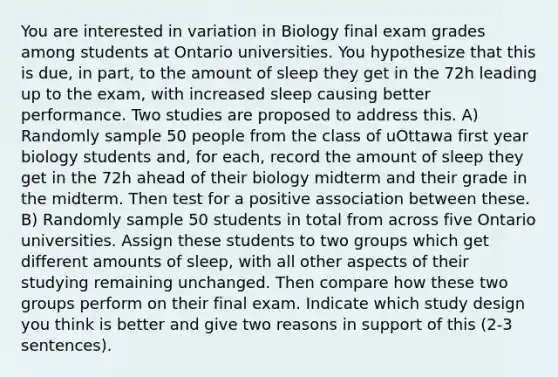 You are interested in variation in Biology final exam grades among students at Ontario universities. You hypothesize that this is due, in part, to the amount of sleep they get in the 72h leading up to the exam, with increased sleep causing better performance. Two studies are proposed to address this. A) Randomly sample 50 people from the class of uOttawa first year biology students and, for each, record the amount of sleep they get in the 72h ahead of their biology midterm and their grade in the midterm. Then test for a positive association between these. B) Randomly sample 50 students in total from across five Ontario universities. Assign these students to two groups which get different amounts of sleep, with all other aspects of their studying remaining unchanged. Then compare how these two groups perform on their final exam. Indicate which study design you think is better and give two reasons in support of this (2-3 sentences).