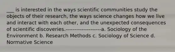 ___ is interested in the ways scientific communities study the objects of their research, the ways science changes how we live and interact with each other, and the unexpected consequences of scientific discoveries.--------------------a. Sociology of the Environment b. Research Methods c. Sociology of Science d. Normative Science