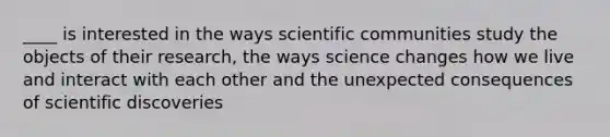 ____ is interested in the ways scientific communities study the objects of their research, the ways science changes how we live and interact with each other and the unexpected consequences of scientific discoveries