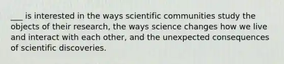 ___ is interested in the ways scientific communities study the objects of their research, the ways science changes how we live and interact with each other, and the unexpected consequences of scientific discoveries.