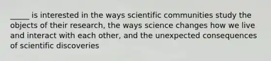 _____ is interested in the ways scientific communities study the objects of their research, the ways science changes how we live and interact with each other, and the unexpected consequences of scientific discoveries