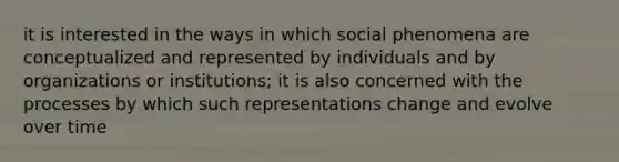 it is interested in the ways in which social phenomena are conceptualized and represented by individuals and by organizations or institutions; it is also concerned with the processes by which such representations change and evolve over time