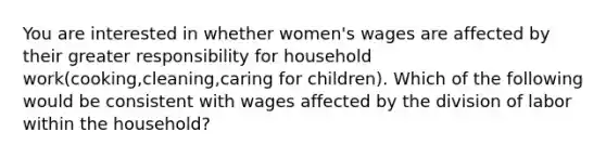 You are interested in whether women's wages are affected by their greater responsibility for household work(cooking,cleaning,caring for children). Which of the following would be consistent with wages affected by the division of labor within the household?