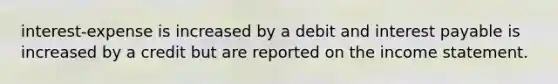 interest-expense is increased by a debit and interest payable is increased by a credit but are reported on the income statement.