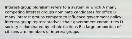 Interest-group pluralism refers to a system in which A many competing interest groups nominate candidates for office B many interest groups compete to influence government policy C interest-group representatives chair government committees D society is dominated by ethnic factions E a large proportion of citizens are members of interest groups