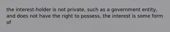 the interest-holder is not private, such as a government entity, and does not have the right to possess, the interest is some form of