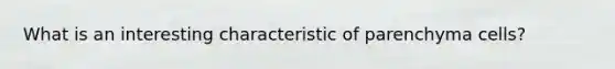 What is an interesting characteristic of parenchyma cells?