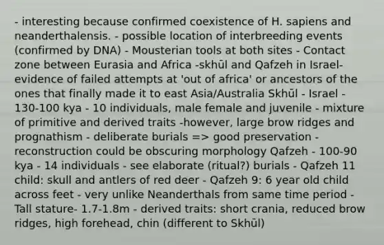 - interesting because confirmed coexistence of H. sapiens and neanderthalensis. - possible location of interbreeding events (confirmed by DNA) - Mousterian tools at both sites - Contact zone between Eurasia and Africa -skhūl and Qafzeh in Israel- evidence of failed attempts at 'out of africa' or ancestors of the ones that finally made it to east Asia/Australia Skhūl - Israel - 130-100 kya - 10 individuals, male female and juvenile - mixture of primitive and derived traits -however, large brow ridges and prognathism - deliberate burials => good preservation - reconstruction could be obscuring morphology Qafzeh - 100-90 kya - 14 individuals - see elaborate (ritual?) burials - Qafzeh 11 child: skull and antlers of red deer - Qafzeh 9: 6 year old child across feet - very unlike Neanderthals from same time period - Tall stature- 1.7-1.8m - derived traits: short crania, reduced brow ridges, high forehead, chin (different to Skhūl)