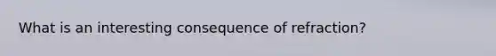 What is an interesting consequence of refraction?