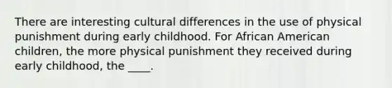 There are interesting cultural differences in the use of physical punishment during early childhood. For African American children, the more physical punishment they received during early childhood, the ____.