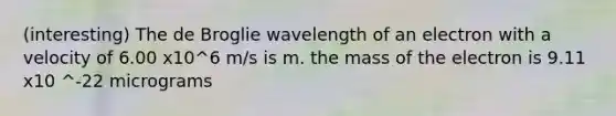 (interesting) The de Broglie wavelength of an electron with a velocity of 6.00 x10^6 m/s is m. the mass of the electron is 9.11 x10 ^-22 micrograms