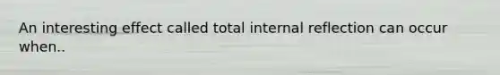 An interesting effect called total internal reflection can occur when..