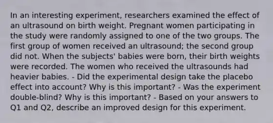 In an interesting experiment, researchers examined the effect of an ultrasound on birth weight. Pregnant women participating in the study were randomly assigned to one of the two groups. The first group of women received an ultrasound; the second group did not. When the subjects' babies were born, their birth weights were recorded. The women who received the ultrasounds had heavier babies. - Did the experimental design take the placebo effect into account? Why is this important? - Was the experiment double-blind? Why is this important? - Based on your answers to Q1 and Q2, describe an improved design for this experiment.