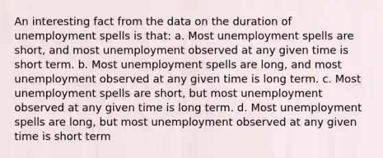 An interesting fact from the data on the duration of unemployment spells is that: a. Most unemployment spells are short, and most unemployment observed at any given time is short term. b. Most unemployment spells are long, and most unemployment observed at any given time is long term. c. Most unemployment spells are short, but most unemployment observed at any given time is long term. d. Most unemployment spells are long, but most unemployment observed at any given time is short term