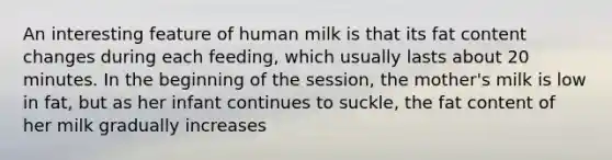 An interesting feature of human milk is that its fat content changes during each feeding, which usually lasts about 20 minutes. In the beginning of the session, the mother's milk is low in fat, but as her infant continues to suckle, the fat content of her milk gradually increases