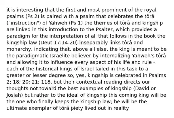 it is interesting that the first and most prominent of the royal psalms (Ps 2) is paired with a psalm that celebrates the tôrâ ("instruction") of Yahweh (Ps 1) the themes of tôrâ and kingship are linked in this introduction to the Psalter, which provides a paradigm for the interpretation of all that follows in the book the kingship law (Deut 17:14-20) inseparably links tôrâ and monarchy, indicating that, above all else, the king is meant to be the paradigmatic Israelite believer by internalizing Yahweh's tôrâ and allowing it to influence every aspect of his life and rule - each of the historical kings of Israel failed in this task to a greater or lesser degree so, yes, kingship is celebrated in Psalms 2; 18; 20; 21; 118, but their contextual reading directs our thoughts not toward the best examples of kingship (David or Josiah) but rather to the ideal of kingship this coming king will be the one who finally keeps the kingship law; he will be the ultimate exemplar of tôrâ piety lived out in reality