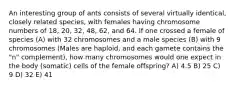 An interesting group of ants consists of several virtually identical, closely related species, with females having chromosome numbers of 18, 20, 32, 48, 62, and 64. If one crossed a female of species (A) with 32 chromosomes and a male species (B) with 9 chromosomes (Males are haploid, and each gamete contains the "n" complement), how many chromosomes would one expect in the body (somatic) cells of the female offspring? A) 4.5 B) 25 C) 9 D) 32 E) 41