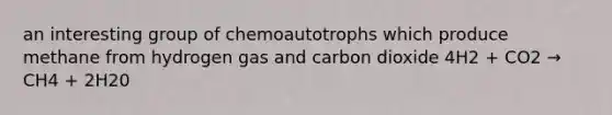 an interesting group of chemoautotrophs which produce methane from hydrogen gas and carbon dioxide 4H2 + CO2 → CH4 + 2H20