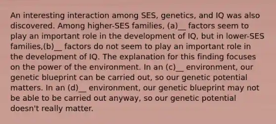 An interesting interaction among SES, genetics, and IQ was also discovered. Among higher-SES families, (a)__ factors seem to play an important role in the development of IQ, but in lower-SES families,(b)__ factors do not seem to play an important role in the development of IQ. The explanation for this finding focuses on the power of the environment. In an (c)__ environment, our genetic blueprint can be carried out, so our genetic potential matters. In an (d)__ environment, our genetic blueprint may not be able to be carried out anyway, so our genetic potential doesn't really matter.