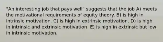 "An interesting job that pays well" suggests that the job A) meets the motivational requirements of equity theory. B) is high in intrinsic motivation. C) is high in extrinsic motivation. D) is high in intrinsic and extrinsic motivation. E) is high in extrinsic but low in intrinsic motivation.