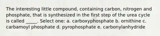 The interesting little compound, containing carbon, nitrogen and phosphate, that is synthesized in the first step of the urea cycle is called _____. Select one: a. carboxyphosphate b. ornithine c. carbamoyl phosphate d. pyrophosphate e. carbonylanhydride