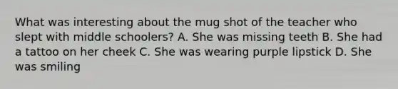 What was interesting about the mug shot of the teacher who slept with middle schoolers? A. She was missing teeth B. She had a tattoo on her cheek C. She was wearing purple lipstick D. She was smiling