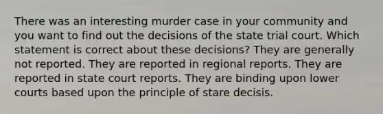 There was an interesting murder case in your community and you want to find out the decisions of the state trial court. Which statement is correct about these decisions? They are generally not reported. They are reported in regional reports. They are reported in state court reports. They are binding upon lower courts based upon the principle of stare decisis.