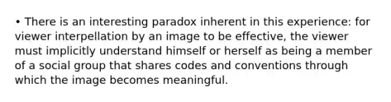 • There is an interesting paradox inherent in this experience: for viewer interpellation by an image to be effective, the viewer must implicitly understand himself or herself as being a member of a social group that shares codes and conventions through which the image becomes meaningful.