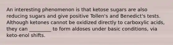 An interesting phenomenon is that ketose sugars are also reducing sugars and give positive Tollen's and Benedict's tests. Although ketones cannot be oxidized directly to carboxylic acids, they can _________ to form aldoses under basic conditions, via keto-enol shifts.