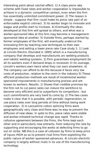 Interesting point about ratchet effect: 1) A class piece rate scheme with fixed rates and worker cooperation is impossible to achieve in a dynamic competitive context, even when the firm has essentially unlimited commitment power. 2) The reason is simple - suppose that firm could make its piece rate part of an enforceable explicit cotnract. 3) Its worker begin to innovate and wages and profits start to increase. 4) Eventually the ideas developed at this firm will spread to others, and what was a worker-sponsored idea at this firm may become a management-sponsored idea at another. 5) Outside firms, perhaps started by former employees of the first, will eventually undercut the innovating firm by teaching new techniques to their own employees and setting a lower piece rate Case study 1: 1) Look at Lincoln Electric (founded in 1895) which is a manufacturing company that develops and manufactures arc welding products and robotic welding systems. 2) Firm guarantees employment for all its workers even if demand drops in recession 3) On average, Lincoln's workers earn twice what they can earn elsewhere. 4) The company can afford to do this because it faces very low costs of production, relative to the norm in the industry 5) These efficient production methods are result of incremental worker-sponsored impvoements in manufacturing process and are known to workers. Results: 1) Shows that credible promises by the firm not to cut piece rates can induce the workforce to become very efficient and to outperform its competitors - but such commitments are very hard to come by. 2) The two cases make it clear that it is possible, with periodic regeneration, to use piece rates over long periods of time without losing work cooperation. 3) In Lancashire cotton spinning firms were geographically very close and there was no way to prevent the diffusion of new ideas. In spite to this, piece rates were stable and worker-initiated technical change was rapid. Thanks to collusive agreement between the firms, the firms kept each other and in particularly new entrants, from reducing the rate by supporting and encouraging the works at defecting firms to go out on strike. NB this is a case of collusion by firms to keep price of inputs HIGH so as to prevent rival firms from exploiting the public nature of worker sponsored advances. 4) Lincoln electritic company is largely without rivals in its use of the manufacturing technology